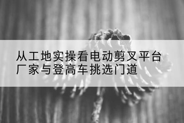 泾源电动剪叉升降平台厂家-从工地实操看电动剪叉平台厂家与登高车挑选门道