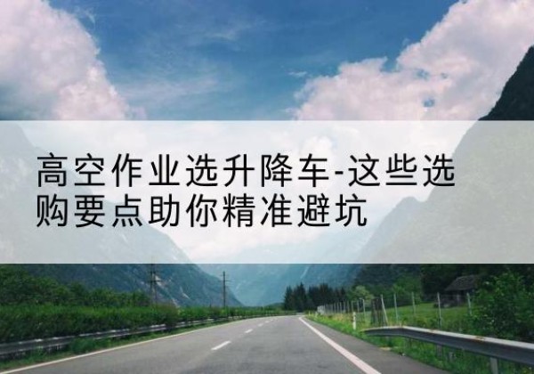 泾源升降车厂家-高空作业选升降车-这些选购要点助你*避坑
