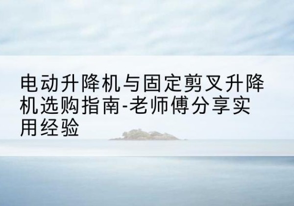 泾源电动升降机怎么选-电动升降机与固定剪叉升降机选购指南-老师傅分享实用经验