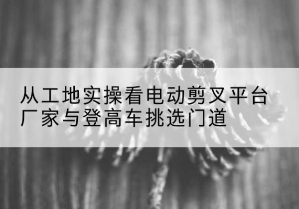 泾源电动剪叉升降平台厂家-从工地实操看电动剪叉平台厂家与登高车挑选门道