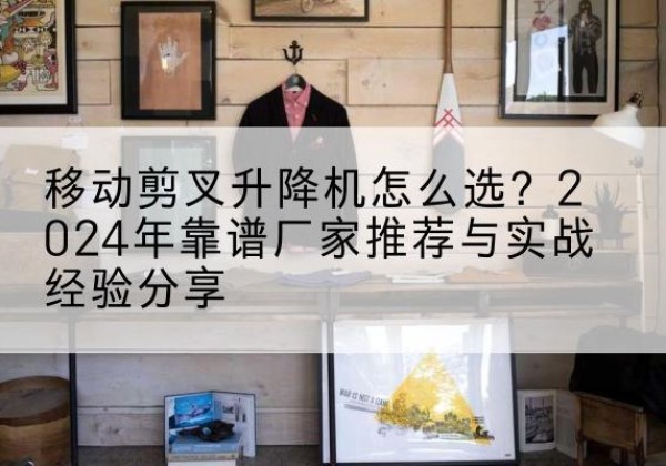 泾源升降平台厂家推荐-移动剪叉升降机怎么选？2024年靠谱厂家推荐与实战经验分享
